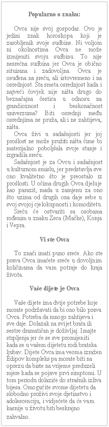 Text Box: Popularno o znaku:         Ovca nije svoj gospodar. Ovo je jedini znak horoskopa koji je zarobljenik svoje sudbine. Ni voljom ni okolnostima Ovca ne može izmijeniti svoju sudbinu. To nije nesrećna sudbina jer Ovca je obično situirana i zadovoljna. Ovca je osuđena na sreću, ali istovremeno i na osrednjost. Šta smeta osrednjost kada i najveći čovjek nije ništa drugo do beznačajna čestica u odnosu na grandioznost i beskonačnost univerzuma? Biti osrednji među osrednjima ne pruža, ali i ne zahtijeva, ništa.       Ovca živi u sadašnjosti jer joj prošlost ne može pružiti ništa čime bi materijalno poboljšala svoje stanje i izgradila sreću.       Sadašnjost je za Ovcu i sadašnjost u kulturnom smislu, jer predstavlja sve ono kvalitetno što je preostalo iz prošlosti. U očima drugih Ovca djeluje kao parazit, mada u zamjenu za ono što uzima od drugih ona daje sebe u svoj svojoj cjelokupnosti i komoditetu.       Sreću će ostvariti sa osobama rođenim u znaku Zeca (Mačke), Konja i Vepra.    Vi ste Ovca         To znači imati puno sreće. Ako ste prava Ovca imaćete sreće u dovoljnim količinama da vam potraje do kraja života.    Vaše dijete je Ovca         Vaše dijete ima dvije potrebe koje morate podržavati da bi ono bilo prava Ovca. Potreba da mnogo zahtijeva i sve daje. Dolazak na svijet brata ili sestre dramatičan je doživljaj. Imajte strpljenja jer će se sve promijeniti kada se u vašem dijetetu rodi bratska ljubav. Dijete Ovca ima veoma izražen Edipov kompleks pa morate biti na oprezu da biste na vrijeme preduzeli mjere kada se pojave prvi simptomi. U tom periodu dolaziće do strašnih izliva bijesa. Omogućite svome dijetetu da slobodno proživi svoje djetinstvo i adolescenciju, i vidjećete da će vam kasnije u životu biti beskrajno zahvalno.  